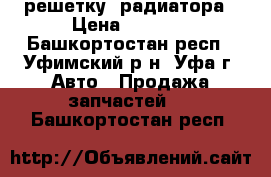 решетку  радиатора › Цена ­ 4 000 - Башкортостан респ., Уфимский р-н, Уфа г. Авто » Продажа запчастей   . Башкортостан респ.